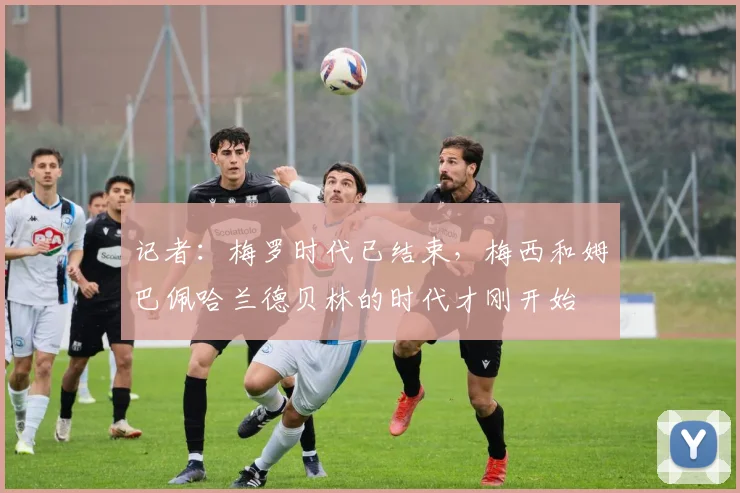 记者：梅罗时代已结束，梅西和姆巴佩哈兰德贝林的时代才刚开始