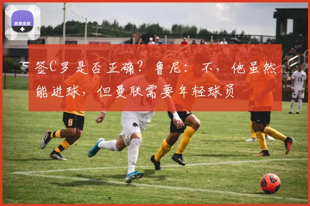 签C罗是否正确？鲁尼：不，他虽然能进球，但曼联需要年轻球员