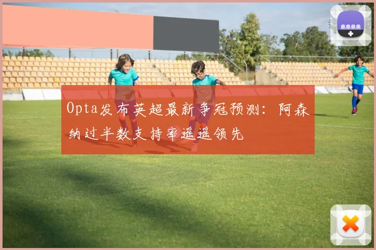 Opta发布英超最新争冠预测：阿森纳过半数支持率遥遥领先