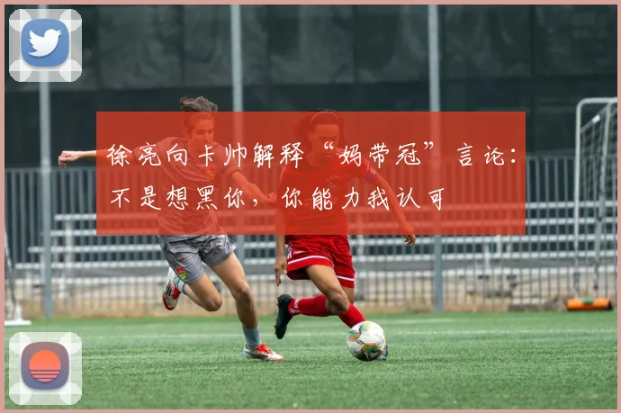 徐亮向卡帅解释“妈带冠”言论：不是想黑你，你能力我认可