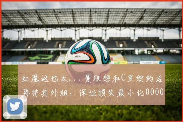 红魔这也太...曼联想和C罗续约后再将其外租，保证损失最小化0000644