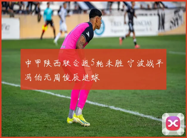 中甲陕西联合近5轮未胜 宁波战平冯伯元周俊辰进球
