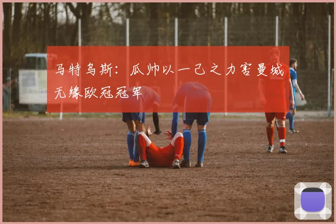 马特乌斯：瓜帅以一己之力害曼城无缘欧冠冠军