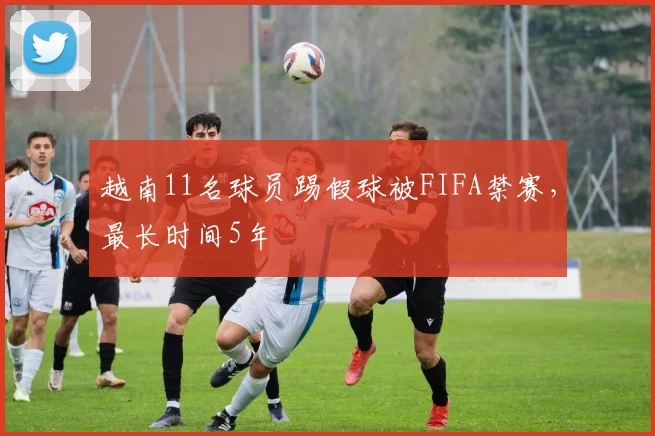 越南11名球员踢假球被FIFA禁赛，最长时间5年