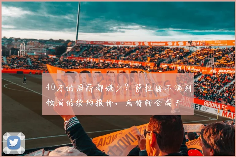 40万的周薪都嫌少？萨拉赫不满利物浦的续约报价，或将转会离开