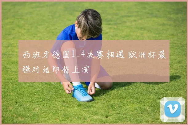 西班牙德国1_4决赛相遇 欧洲杯最强对话即将上演