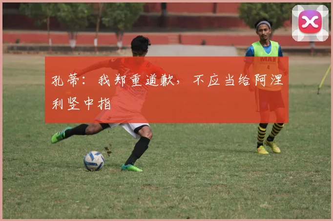 孔蒂：我郑重道歉，不应当给阿涅利竖中指