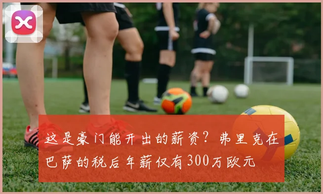 这是豪门能开出的薪资？弗里克在巴萨的税后年薪仅有300万欧元