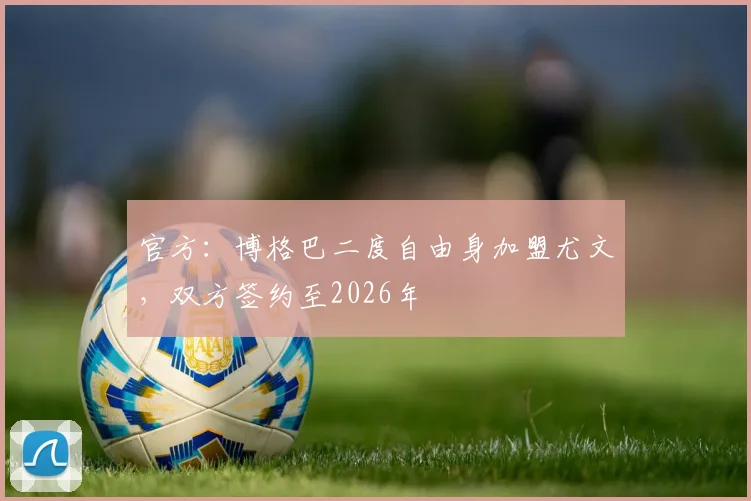 官方：博格巴二度自由身加盟尤文，双方签约至2026年