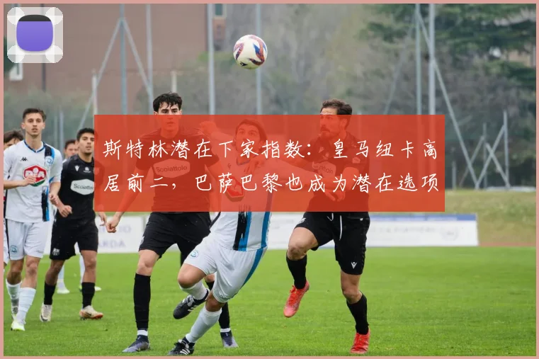 斯特林潜在下家指数：皇马纽卡高居前二，巴萨巴黎也成为潜在选项